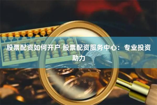 股票配资如何开户 股票配资服务中心：专业投资助力