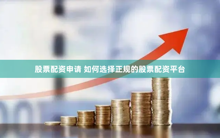 股票配资申请 如何选择正规的股票配资平台