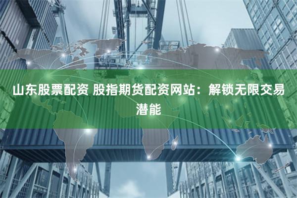 山东股票配资 股指期货配资网站：解锁无限交易潜能