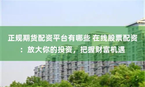 正规期货配资平台有哪些 在线股票配资：放大你的投资，把握财富机遇