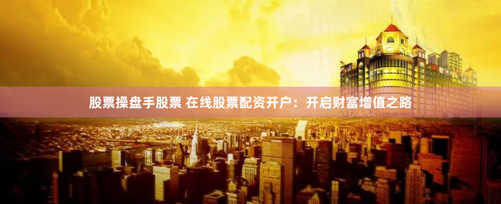 股票操盘手股票 在线股票配资开户：开启财富增值之路