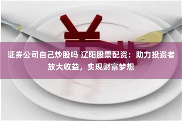 证券公司自己炒股吗 辽阳股票配资：助力投资者放大收益，实现财富梦想