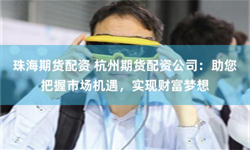 珠海期货配资 杭州期货配资公司：助您把握市场机遇，实现财富梦想