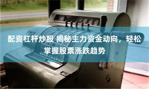配资杠杆炒股 揭秘主力资金动向，轻松掌握股票涨跌趋势