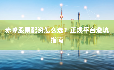 赤峰股票配资怎么选？正规平台避坑指南